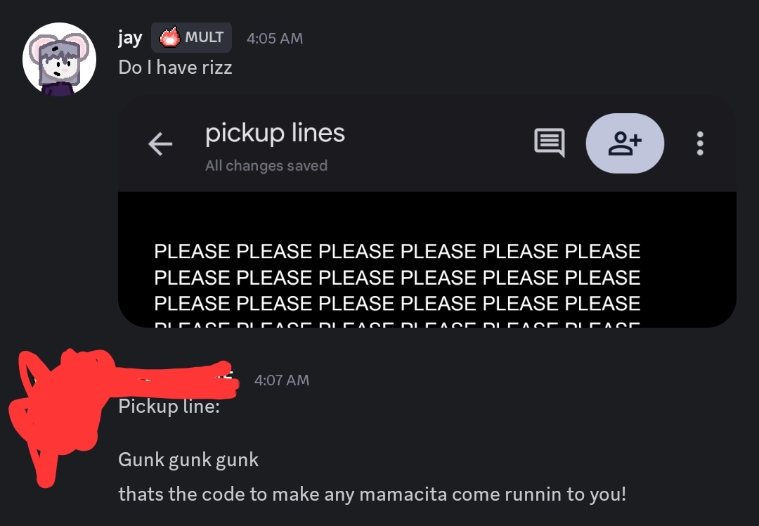 Screenshot of a Discord conversation.

Me: Do I have rizz
Screenshot of a Google Doc called "pickup lines" that has tons of "PLEASE"s in it

My friend: Pickup line: Gunk gunk gunk. thats the code to make any manacita come runnin to you!