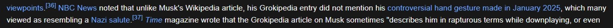 Wikipedia quote. "...viewpoints. [citation 36] NBC News noted that unlike Musk's Wikipedia article, his Grokipedia entry did not mention his controversial hand gesture made in January 2025, which many viewed as resembling a Nazi salute. [citation 37] Time magazine wrote that the Grokipedia article on Musk sometimes 'describes him in rapturous terms while downplaying, or even...'"
